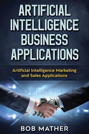 Artificial Intelligence Business Applications: Artificial Intelligence Marketing and Sales Applications by Bob Mather 9781922300843