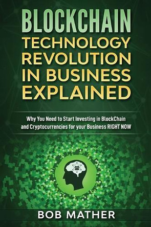 Blockchain Technology Revolution in Business Explained: Why You Need to Start Investing in Blockchain and Cryptocurrencies for your Business Right NOW by Bob Mather 9781922301345