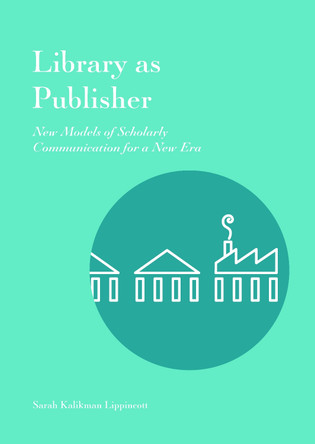 Library as Publisher: New Models of Scholarly Communication for a New Era by Sarah Kalikman Lippincott 9781941269169