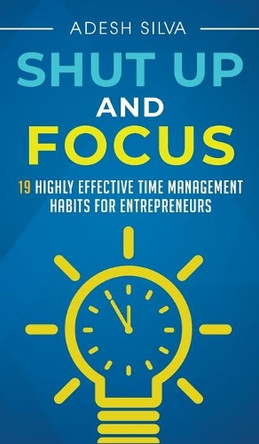 Shut Up And Focus: 19 Highly Effective Time Management Habits For Entrepreneurs by Adesh Silva 9781999256777