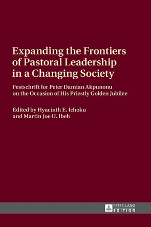 Expanding the Frontiers of Pastoral Leadership in a Changing Society: Festschrift for Peter Damian Akpunonu on the Occasion of His Priestly Golden Jubilee by Hyacinth E. Ichoku 9783631671238