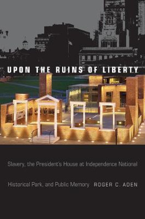 Upon the Ruins of Liberty: Slavery, the President's House at Independence National Historical Park, and Public Memory by Roger C. Aden