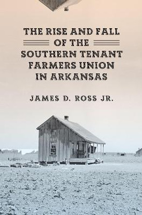 The Rise and Fall of the Southern Tenant Farmers Union in Arkansas by James D. Ross