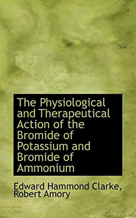 The Physiological and Therapeutical Action of the Bromide of Potassium and Bromide of Ammonium by Robert Amory Edward Hammond Clarke 9780554747262