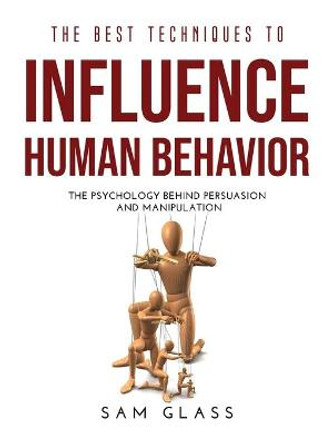 The Best Techniques to Influence Human Behavior: The Psychology Behind Persuasion and Manipulation by Sam Glass