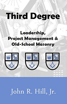 Third Degree: Leadership, Project Management and Old School Masonry by John R Hill Jr 9780991199594