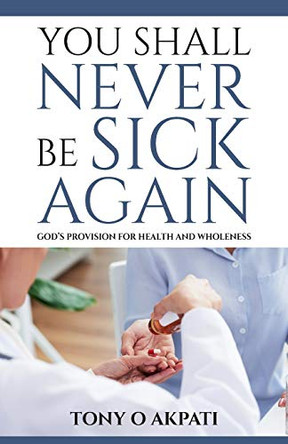 You Shall Never Be Sick Again: God's Provision for Health and Wholeness by Tony O Akpati 9780991364138