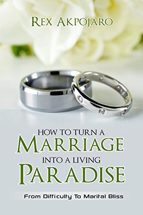 How to Turn a Marriage into a Living Paradise: From Difficulty to Marital Bliss by Rex Akpojaro 9780995490307