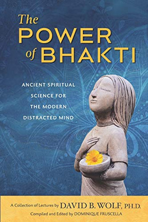 The Power of Bhakti: Ancient Spiritual Science for the Modern Distracted Mind- A Collection of Lectures by David B. Wolf, PH.D. by Dominique Fruscella 9780998484358
