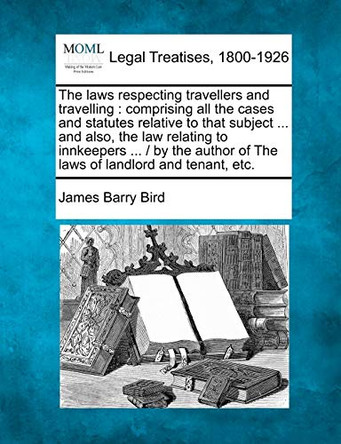 The Laws Respecting Travellers and Travelling: Comprising All the Cases and Statutes Relative to That Subject ... and Also, the Law Relating to Innkeepers ... / By the Author of the Laws of Landlord and Tenant, Etc. by James Barry Bird 9781240152377