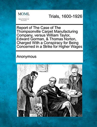 Report of the Case of the Thompsonville Carpet Manufacturing Company, Versus William Taylor, Edward Gorman, & Thomas Norton, Charged with a Conspiracy for Being Concerned in a Strike for Higher Wages by Anonymous 9781275085497