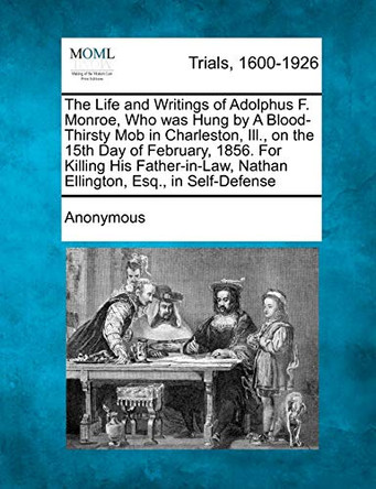 The Life and Writings of Adolphus F. Monroe, Who Was Hung by a Blood-Thirsty Mob in Charleston, Ill., on the 15th Day of February, 1856. for Killing His Father-In-Law, Nathan Ellington, Esq., in Self-Defense by Anonymous 9781275089822
