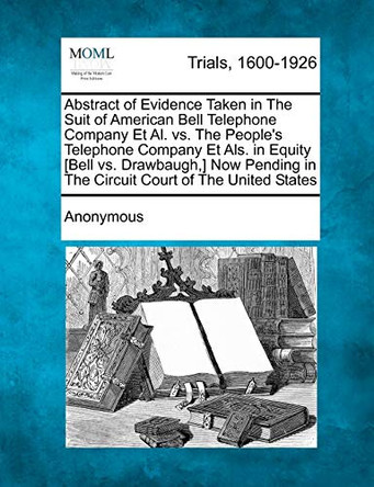 Abstract of Evidence Taken in the Suit of American Bell Telephone Company et al. vs. the People's Telephone Company Et ALS. in Equity [Bell vs. Drawbaugh, ] Now Pending in the Circuit Court of the United States by Anonymous 9781275106369