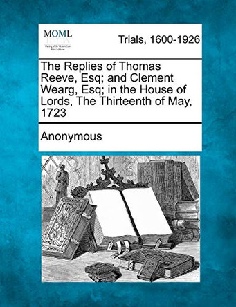 The Replies of Thomas Reeve, Esq; And Clement Wearg, Esq; In the House of Lords, the Thirteenth of May, 1723 by Anonymous 9781275106406