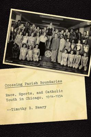 Crossing Parish Boundaries: Race, Sports, and Catholic Youth in Chicago, 1914-1954 by Timothy B. Neary