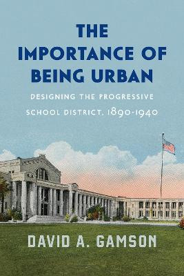 The Importance of Being Urban: Designing the Progressive School District, 1890-1940 by David A Gamson