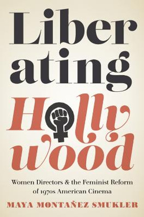 Liberating Hollywood: Women Directors and the Feminist Reform of 1970s American Cinema by Maya Montanez Smukler