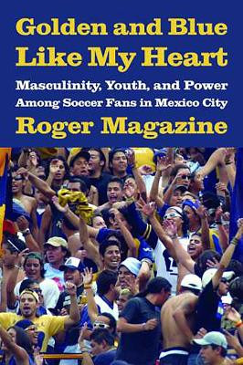 Golden and Blue Like My Heart: Masculinity, Youth, and Power Among Soccer Fans in Mexico City by Roger Magazine