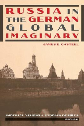 Russia in the German Global Imaginary: Imperial Visions and Utopian Desires, 1905-1941 by James E. Casteel