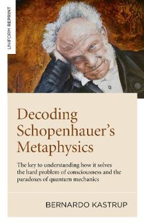 Decoding Schopenhauer's Metaphysics: The key to understanding how it solves the hard problem of consciousness and the paradoxes of quantum mechanics by Bernardo Kastrup