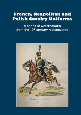 French, Neapolitan and Polish Cavalry Uniforms 1804-1831: A series of watercolours from the 19th century rediscovered by Markus Stein