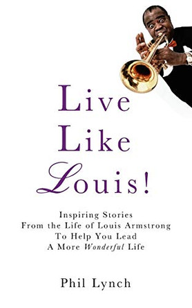 Live Like Louis!: Inspiring Stories From the Life of Louis Armstrong to Help You Lead a More Wonderful Life by Phil Lynch 9780615679082