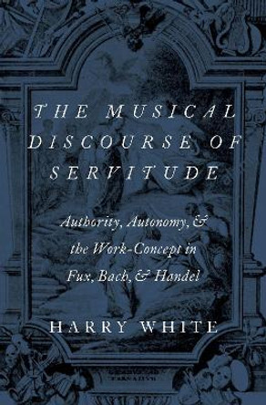 The Musical Discourse of Servitude: Authority, Autonomy, and the Work-Concept in Fux, Bach and Handel by Harry White