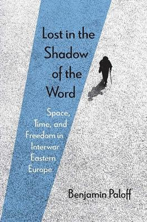 Lost in the Shadow of the Word: Space, Time, and Freedom in Interwar Eastern Europe by Benjamin Paloff