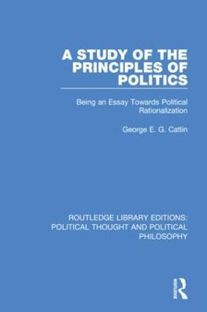 A Study of the Principles of Politics: Being an Essay Towards Political Rationalization by George E. G. Catlin