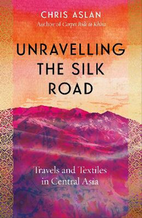 Unravelling the Silk Road: Travels and Textiles in Central Asia by Chris Aslan