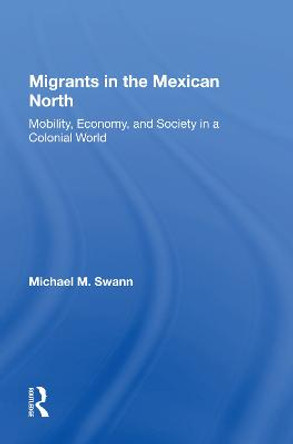 Migrants In The Mexican North: Mobility, Economy And Society In A Colonial World by Michael M Swann