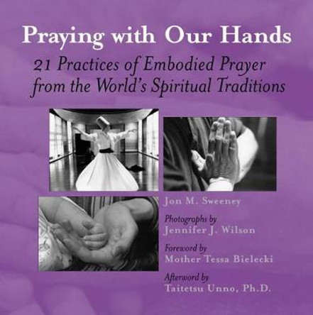 Praying with Our Hands: Twenty-One Practices of Embodied Prayer from the Worlds Spiritual Traditions by Jon M Sweeney