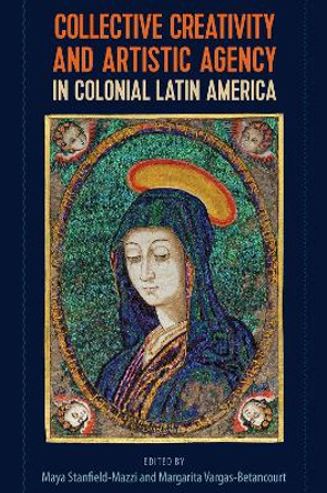 Collective Creativity and Artistic Agency in Colonial Latin America by Maya Stanfield-Mazzi