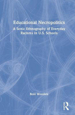 Educational Necropolitics: A Sonic Ethnography of Everyday Racisms in U.S. Schools by Boni Wozolek