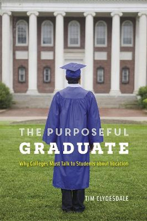 The Purposeful Graduate: Why Colleges Must Talk to Students about Vocation by Tim Clydesdale