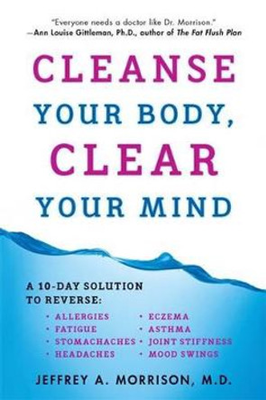 Cleanse Your Body, Clear Your Mind: A 10-Day Solution to Reverse Allergies, Fatigue, Stomaches, Headaches, Eczema, Asthma, Joint Stiffness, Mood Swings by Jeffrey Morrison