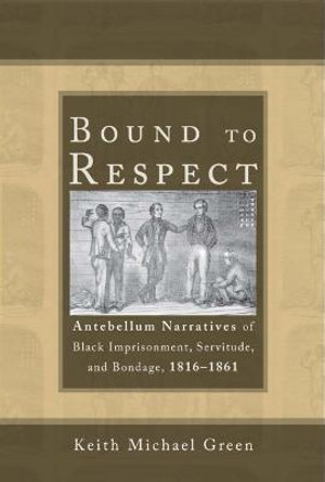 Bound to Respect: Antebellum Narratives of Black Imprisonment, Servitude, and Bondage, 1816–1861 by Keith Michael Green