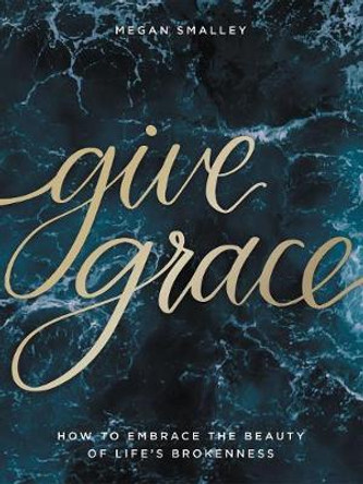 Give Grace: How To Embrace the Beauty of Life's Brokenness by Megan Smalley