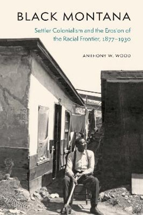 Black Montana: Settler Colonialism and the Erosion of the Racial Frontier, 1877-1930 by Anthony W Wood