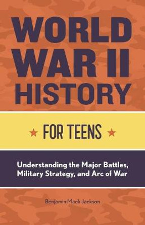 World War II History for Teens: Understanding the Major Battles, Military Strategy, and Arc of War by Benjamin Mack-Jackson