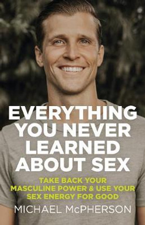 Everything You Never Learned About Sex – Take Back Your Masculine Power & Use Your Sex Energy For Good by Michael Mcpherson