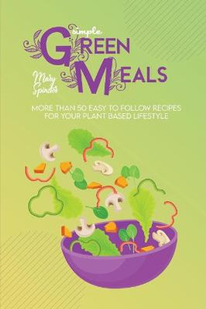 Simple Green Meals: More Than 50 Easy To Follow Recipes For Your Plant Based Lifestyle by Mary Spinster