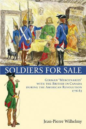 Soldiers for Sale: German &quot;Mercenaries&quot; with the British in Canada during the American Revolution (1776-83) by Jean-Pierre Wilhelmy