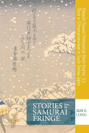 Stories from the Samurai Fringe: Hayashi Fusao's Proletarian Short Stories and the Turn to Ultranationalism in Early Showa Japan by Jeff E. Long