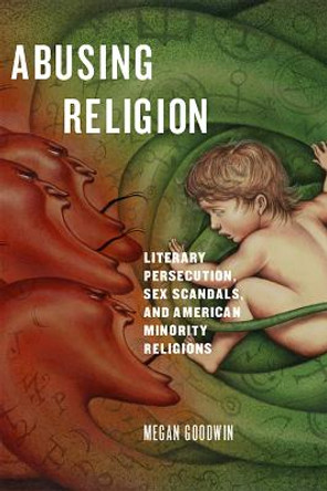 Abusing Religion: Literary Persecution, Sex Scandals, and American Minority Religions by Megan Goodwin