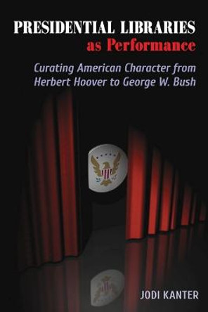Presidential Libraries as Performance: Curating American Character from Herbert Hoover to George W. Bush by Jodi Kanter