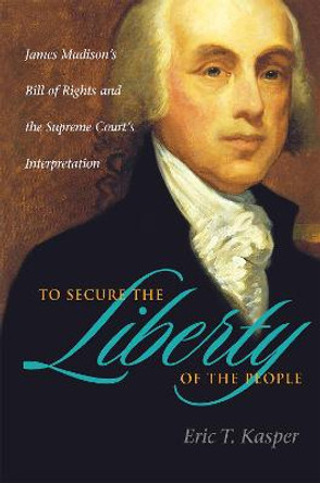 To Secure the Liberty of the People: James Madison's Bill of Rights and the Supreme Court's Interpretation by Eric T. Kasper