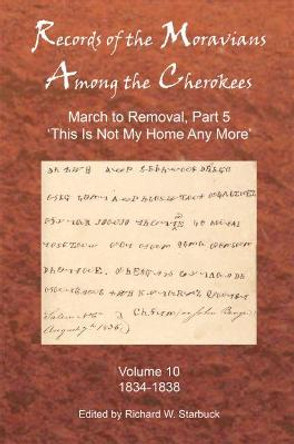 Records of the Moravians Among the Cherokees: Volume Ten: March to Removal, Part 5 'this Is Not My Home Any More', 1834-1838 by Richard W Starbuck