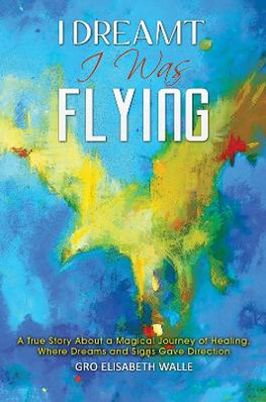 I Dreamt I Was Flying: A True Story About a Magical Journey of Healing, Where Dreams and Signs Gave Direction by Gro Elisabeth Walle