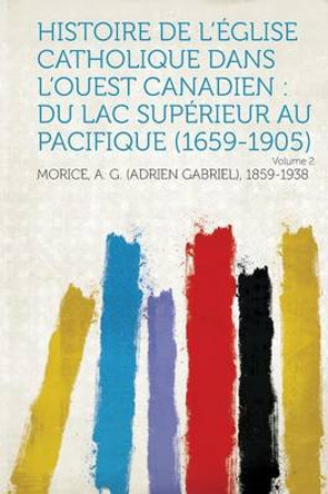 Histoire de l'Eglise Catholique Dans l'Ouest Canadien: Du Lac Superieur Au Pacifique (1659-1905) Volume 2 by Morice A G 1859-1938